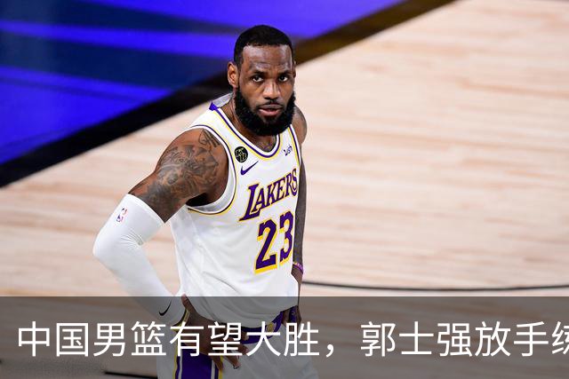 中国男篮有望大胜，郭士强放手练兵，惊喜在即！